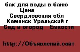 бак для воды в баню › Цена ­ 10 000 - Свердловская обл., Каменск-Уральский г. Сад и огород » Ёмкости   
